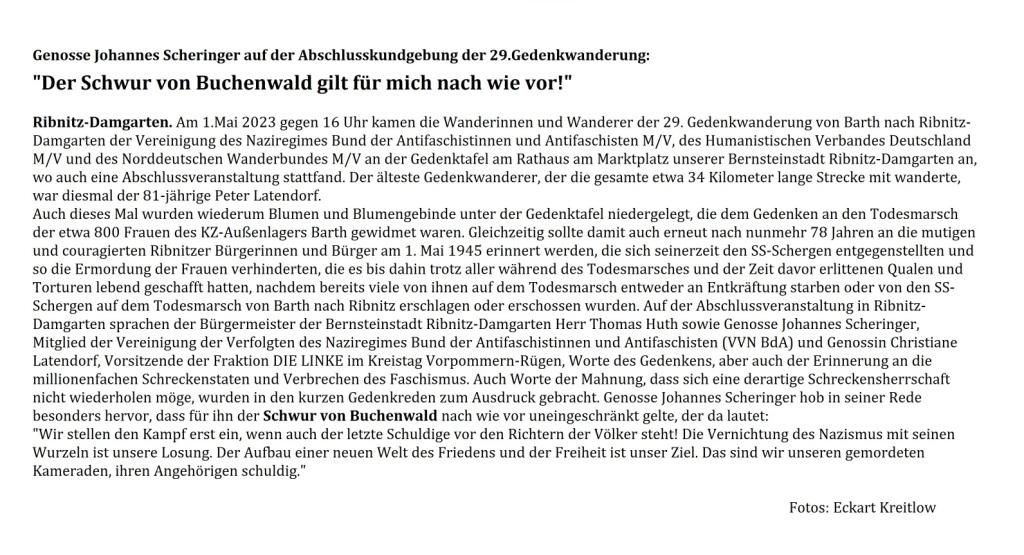 29. Gedenkwanderung Barth - Ribnitz-Damgarten am 1. Mai 2023 - Genosse Johannes Scheringer auf der Abschlusskundgebung der 29.Gedenkwanderung: 'Der Schwur von Buchenwald gilt fr mich nach wie vor!' - Ribnitz-Damgarten. Am 1.Mai 2023 gegen 16 Uhr kamen die Wanderinnen und Wanderer der 29. Gedenkwanderung von Barth nach Ribnitz-Damgarten der Vereinigung des Naziregimes Bund der Antifaschistinnen und Antifaschisten M/V, des Humanistischen Verbandes Deutschland M/V und des Norddeutschen Wanderbundes M/V an der Gedenktafel am Rathaus am Marktplatz unserer Bernsteinstadt Ribnitz-Damgarten an, wo auch eine Abschlussveranstaltung stattfand.  Der lteste Gedenkwanderer, der die gesamte etwa 34 Kilometer lange Strecke mit wanderte,  war diesmal der 81-jhrige Peter Latendorf.  Auch dieses Mal wurden wiederum Blumen und Blumengebinde unter der Gedenktafel niedergelegt, die dem Gedenken an den Todesmarsch der etwa 800 Frauen des KZ-Auenlagers Barth gewidmet waren. Gleichzeitig sollte damit auch erneut nach nunmehr 78 Jahren an die mutigen und couragierten Ribnitzer Brgerinnen und Brger am 1. Mai 1945 erinnert werden, die sich seinerzeit den SS-Schergen entgegenstellten und so die Ermordung der Frauen verhinderten, die es bis dahin trotz aller whrend des Todesmarsches und der Zeit davor erlittenen Qualen und Torturen lebend geschafft hatten, nachdem bereits viele von ihnen auf dem Todesmarsch entweder an Entkrftung starben oder von den SS-Schergen auf dem Todesmarsch von Barth nach Ribnitz erschlagen oder erschossen wurden. Auf der Abschlussveranstaltung in Ribnitz-Damgarten sprachen der Brgermeister der Bernsteinstadt Ribnitz-Damgarten Herr Thomas Huth sowie Genosse Johannes Scheringer, Mitglied der Vereinigung der Verfolgten des Naziregimes Bund der Antifaschistinnen und Antifaschisten (VVN BdA) und Genossin Christiane Latendorf, Vorsitzende der Fraktion DIE LINKE im Kreistag Vorpommern-Rgen, Worte des Gedenkens, aber auch der Erinnerung an die millionenfachen Schreckenstaten und Verbrechen des Faschismus. Auch Worte der Mahnung, dass sich eine derartige Schreckensherrschaft nicht wiederholen mge, wurden in den kurzen Gedenkreden zum Ausdruck gebracht. Genosse Johannes Scheringer hob in seiner Rede besonders hervor, dass fr ihn der Schwur von Buchenwald nach wie vor uneingeschrnkt gelte, der da lautet: 'Wir stellen den Kampf erst ein, wenn auch der letzte Schuldige vor den Richtern der Vlker steht! Die Vernichtung des Nazismus mit seinen Wurzeln ist unsere Losung. Der Aufbau einer neuen Welt des Friedens und der Freiheit ist unser Ziel. Das sind wir unseren gemordeten Kameraden, ihren Angehrigen schuldig.' - Fotos: Eckart Kreitlow