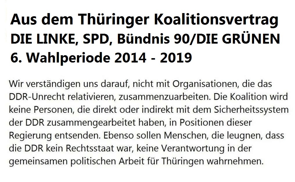 Aus dem Thringer Koalitionsvertrag - 6. Wahlperiode 2014 - 2019 - Wir verstndigen uns darauf, nicht mit Organisationen, die das DDR-Unrecht relativieren, zusammenzuarbeiten. Die Koalition wird keine Personen, die direkt oder indirekt mit dem Sicherheitssystem der DDR zusammengearbeitet haben, in Positionen dieser Regierung entsenden. Ebenso sollen Menschen, die leugnen, dass die DDR kein Rechtsstaat war, keine Verantwortung in der gemeinsamen politischen Arbeit fr Thringen wahrnehmen. 