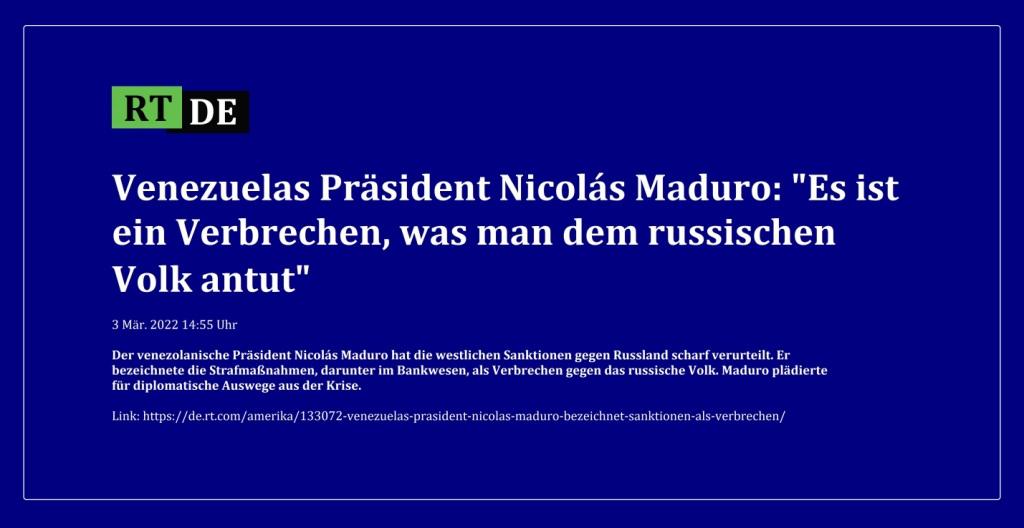 Venezuelas Präsident Nicolás Maduro: 'Es ist ein Verbrechen, was man dem russischen Volk antut' - Der venezolanische Präsident Nicolás Maduro hat die westlichen Sanktionen gegen Russland scharf verurteilt. Er bezeichnete die Strafmaßnahmen, darunter im Bankwesen, als Verbrechen gegen das russische Volk. Maduro plädierte für diplomatische Auswege aus der Krise. - 3 Mär. 2022 14:55 Uhr - RT DE - Link: https://de.rt.com/amerika/133072-venezuelas-prasident-nicolas-maduro-bezeichnet-sanktionen-als-verbrechen/ 