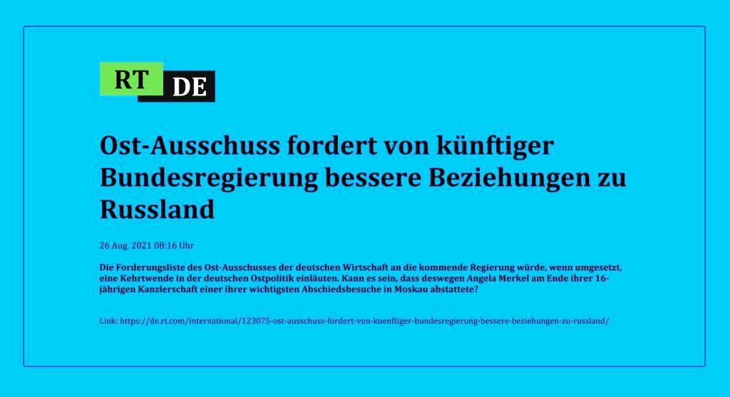 Ost-Ausschuss fordert von knftiger Bundesregierung bessere Beziehungen zu Russland - Die Forderungsliste des Ost-Ausschusses der deutschen Wirtschaft an die kommende Regierung wrde, wenn umgesetzt, eine Kehrtwende in der deutschen Ostpolitik einluten. Kann es sein, dass deswegen Angela Merkel am Ende ihrer 16-jhrigen Kanzlerschaft einer ihrer wichtigsten Abschiedsbesuche in Moskau abstattete? -  RT DE - 26 Aug. 2021 08:16 Uhr - Link: https://de.rt.com/international/123075-ost-ausschuss-fordert-von-kuenftiger-bundesregierung-bessere-beziehungen-zu-russland/ 