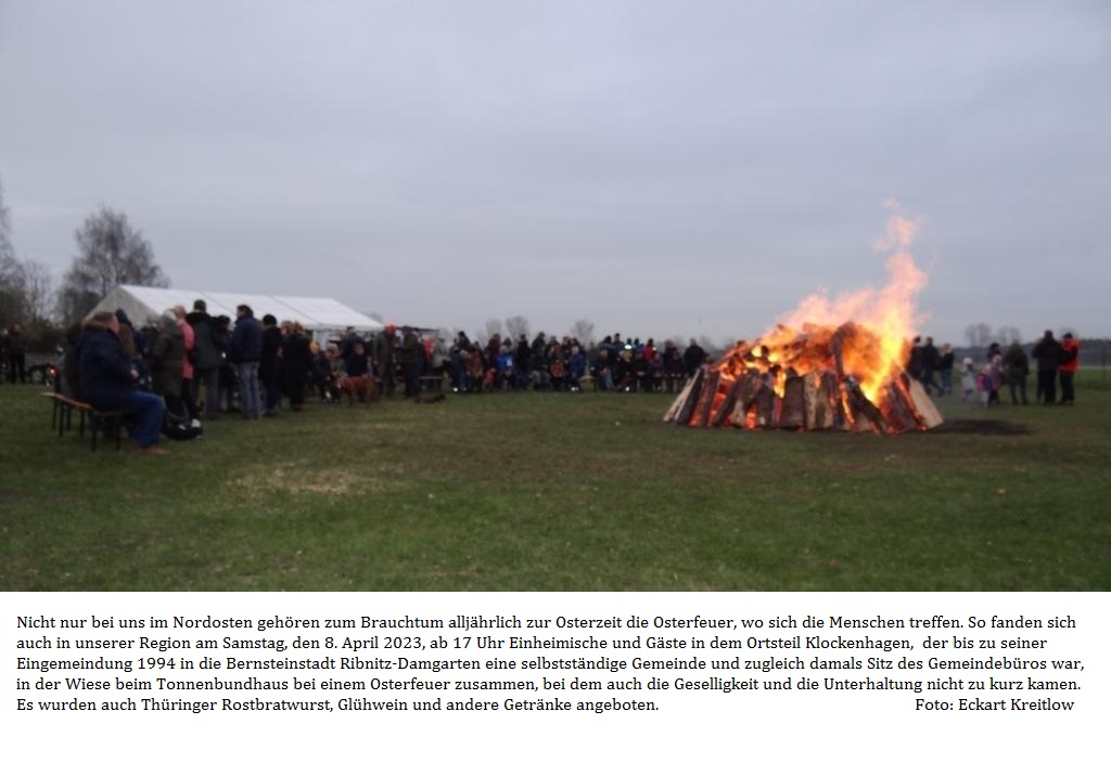 Nicht nur bei uns im Nordosten gehren zum Brauchtum alljhrlich zur Osterzeit die Osterfeuer, wo sich die Menschen treffen. So fanden sich auch in unserer Region am Samstag, den 8. April 2023, ab 17 Uhr Einheimische und Gste in dem Ortsteil Klockenhagen,  der bis zu seiner Eingemeindung 1994 in die Bernsteinstadt Ribnitz-Damgarten eine selbststndige Gemeinde und zugleich damals Sitz des Gemeindebros war, in der Wiese beim Tonnenbundhaus bei einem Osterfeuer zusammen, bei dem auch die Geselligkeit und die Unterhaltung nicht zu kurz kamen. Es wurden auch Thringer Rostbratwurst, Glhwein und andere Getrnke angeboten. - Foto: Eckart Kreitlow