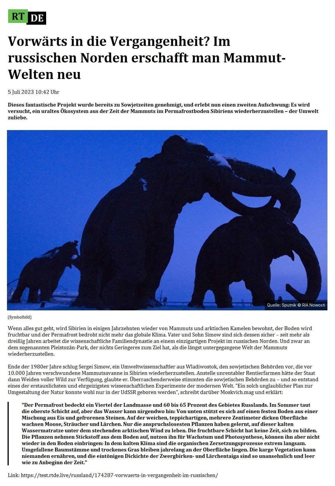Vorwärts in die Vergangenheit? Im russischen Norden erschafft man Mammut-Welten neu - 5 Juli 2023 10:42 Uhr - Dieses fantastische Projekt wurde bereits zu Sowjetzeiten genehmigt, und erlebt nun einen zweiten Aufschwung: Es wird versucht, ein uraltes Ökosystem aus der Zeit der Mammuts im Permafrostboden Sibiriens wiederherzustellen – der Umwelt zuliebe. - 5 Juli 2023 10:42 Uhr - RT DE - Link: https://test.rtde.live/russland/174287-vorwaerts-in-vergangenheit-im-russischen/